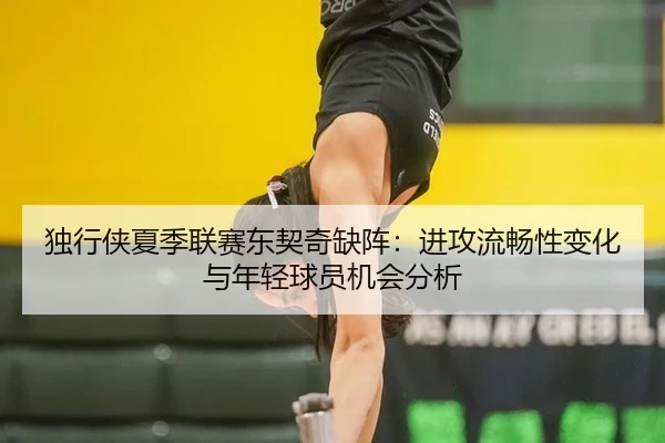 独行侠夏季联赛东契奇缺阵：进攻流畅性变化与年轻球员机会分析